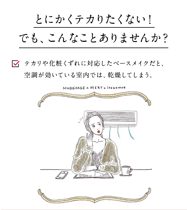 とにかくテカリたくない!でも、こんなことありませんか? テカリや化粧くずれに対応したベースメイクだと、空調が効いている室内では、乾燥してしまう。