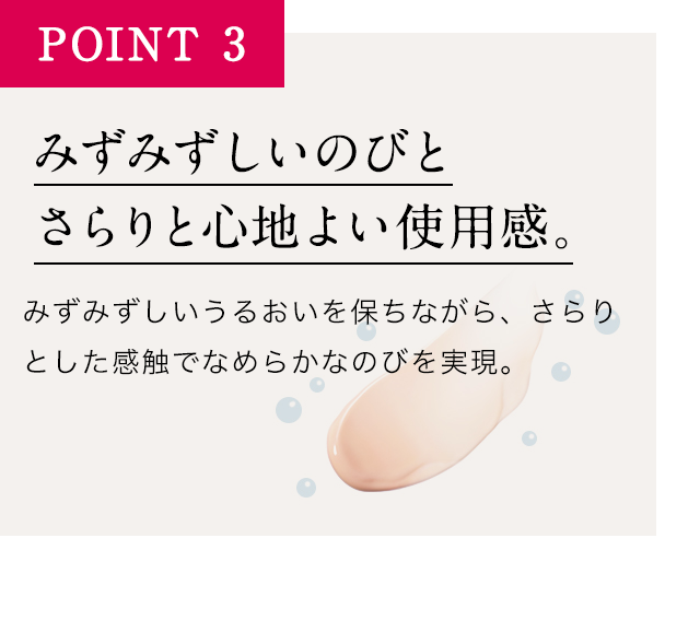 POINT3みずみずしいのびとさらりと心地よい使用感。みずみずしいうるおいを保ちながら、さらりとした感触でなめらかなのびを実現。