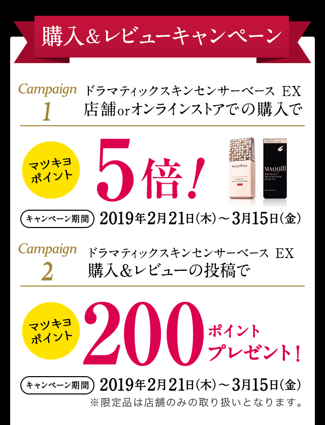 購入&レビューキャンペーン Campaign1 ドラマティックスキンセンサーベース EX 店舗orオンラインストアでの購入でマツキヨポイント5倍!キャンペーン期間2019年2月21日(木)~3月15日(金)Campaign2 ドラマティックスキンセンサーベース EX 購入&レビューの投稿でマツキヨポイント200ポイントプレゼント! (キャンペーン期間) 2019年2月21日(木)~3月15日(金)※限定品は店舗のみの取り扱いとなります。