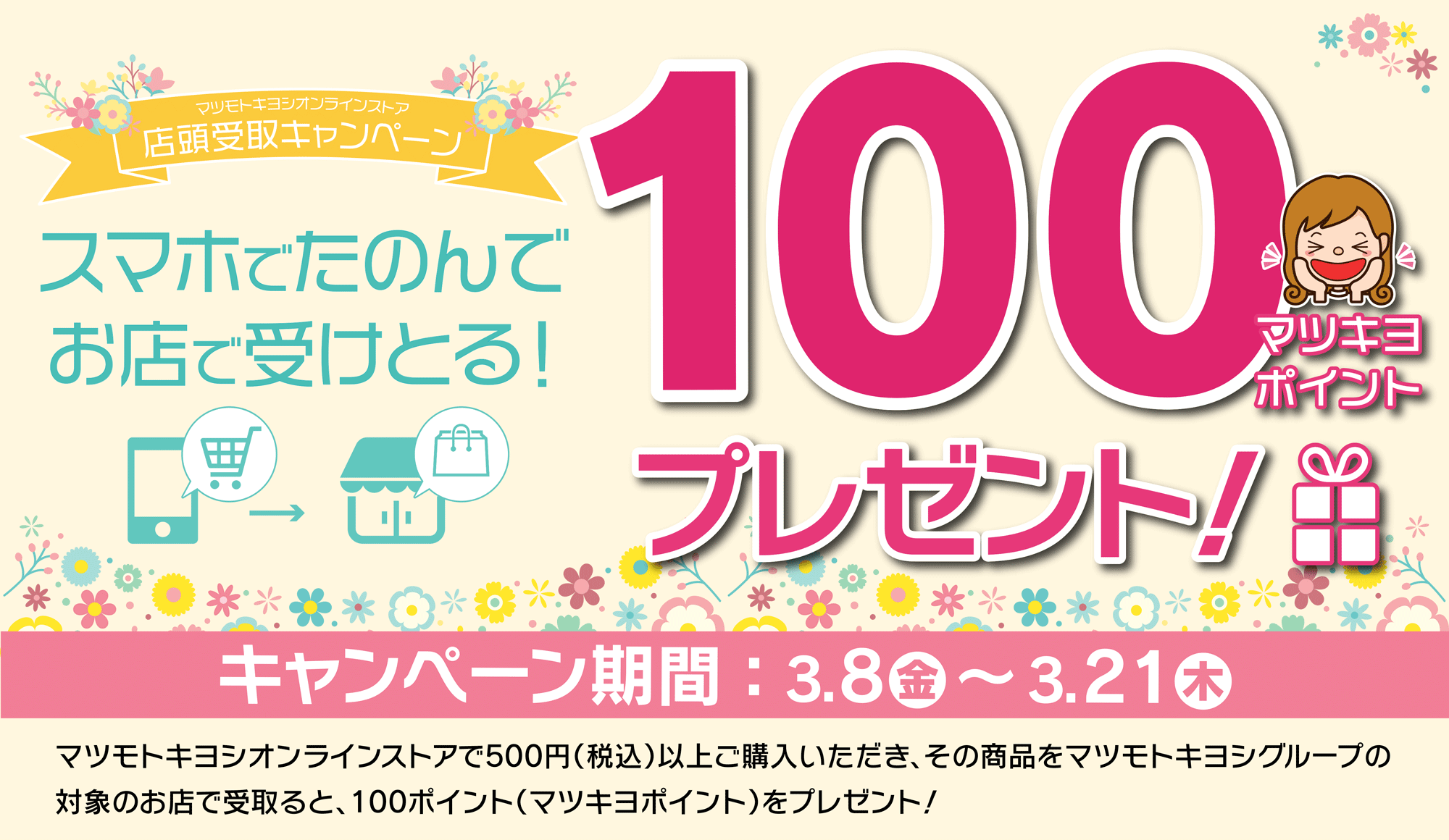 店頭受取キャンペーン　スマホで頼んでお店で受け取ると100ポイントプレゼント！／マツモトキヨシオンラインストアで500円（税込）以上購入いただき、その商品をマツモトキヨシグループ限定のお店で受け取ると100ポイント！