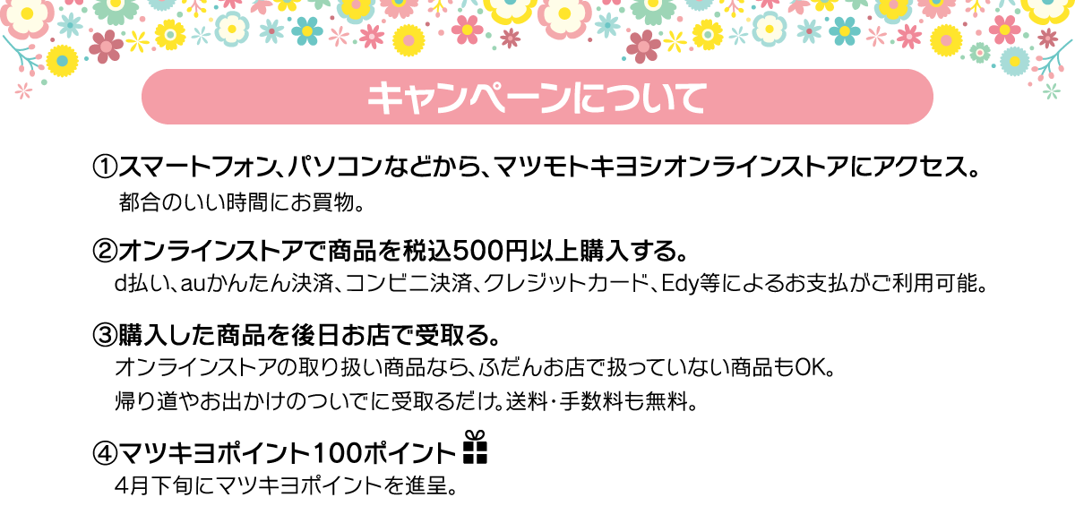 (1)マツモトキヨシオンラインストアにアクセス　(2)オンラインストアで商品を税込500円以上購入　(3)購入した商品を後日お店で受取り。　(4)100ポイントプレゼント！