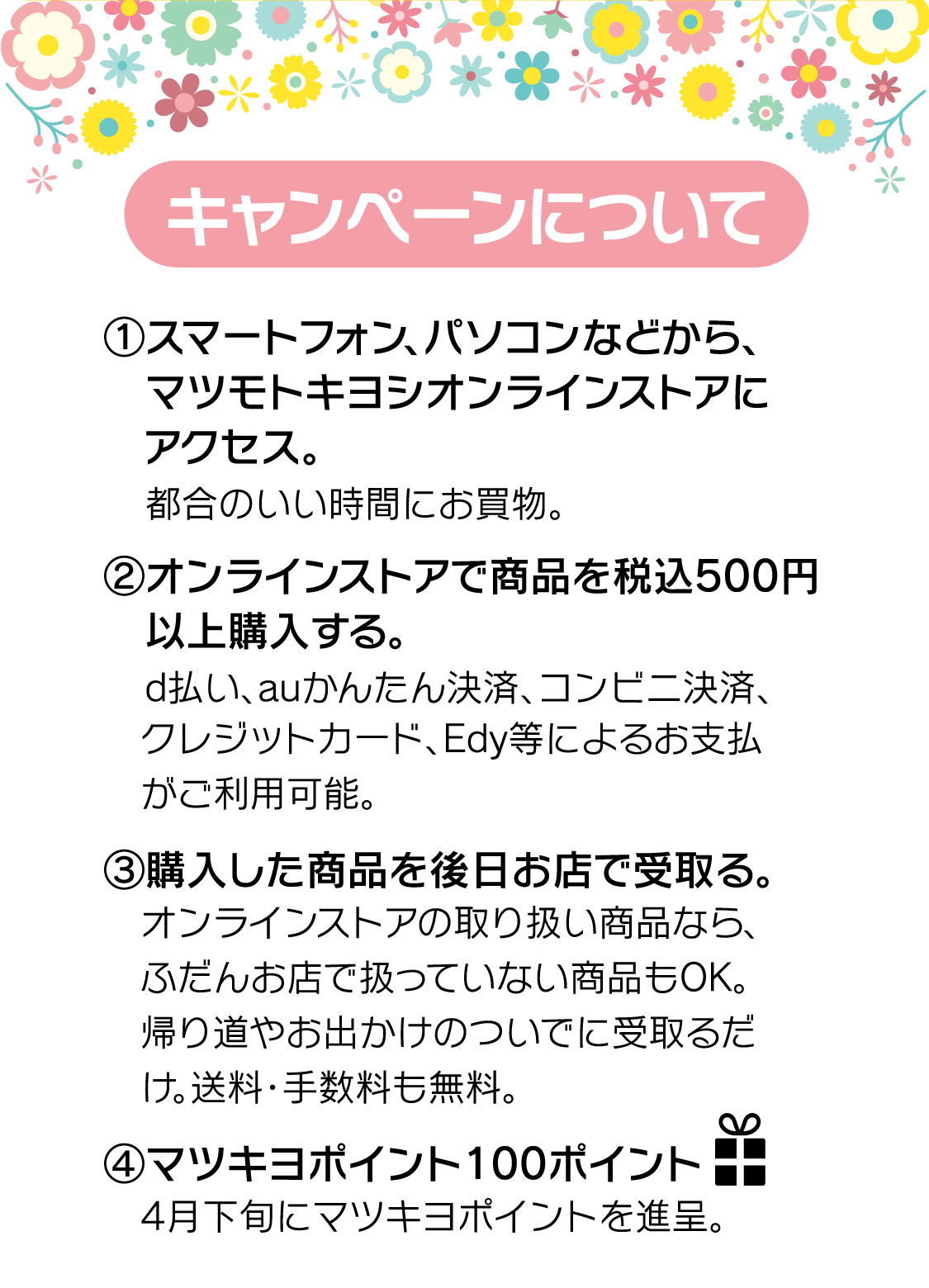 (1)マツモトキヨシオンラインストアにアクセス　(2)オンラインストアで商品を税込500円以上購入　(3)購入した商品を後日お店で受取り。　(4)100ポイントプレゼント！