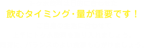 トクホ飲料は目的に合わせた飲むタイミング・量が重要です！ご自身の生活に合わせて上手にトクホ飲料を取り入れましょう。同時に、バランスのよい食事も心がけましょう。