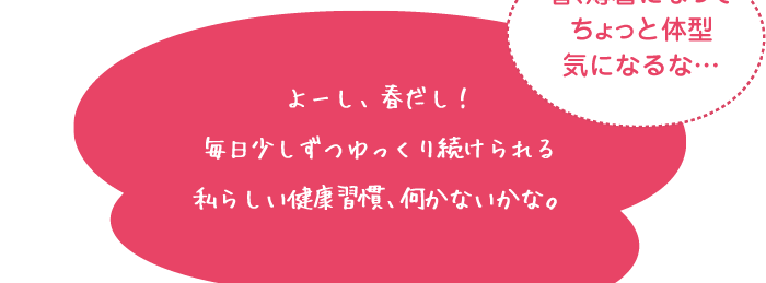 春、薄着になってちょっと体型気になるな… よーし、春だし！毎日少しずつゆっくり続けられる私らしい健康習慣、​何かないかな。​