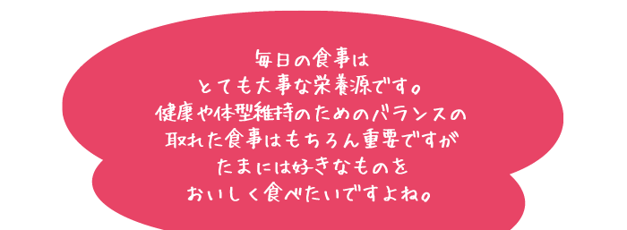 毎日の食事はとても大事な栄養源です。健康や体型維持のためのバランスの取れた食事はもちろん重要ですがたまには好きなものをおいしく食べたいですよね。