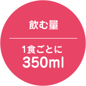 飲む量 1食ごとに350ml