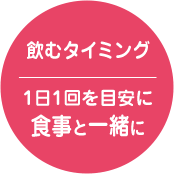 飲むタイミング 1日1回を目安に 食事と一緒に