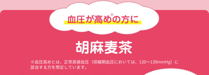 血圧が高めの方に 胡麻麦茶 ※血圧高めとは、正常高値血圧（収縮期血圧においては、130～139mmHg）に該当する方を想定しています。