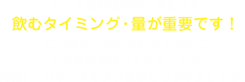 トクホ飲料は目的に合わせた飲むタイミング・量が重要です！ご自身の生活に合わせて上手にトクホ飲料を取り入れましょう。同時に、バランスのよい食事も心がけましょう。