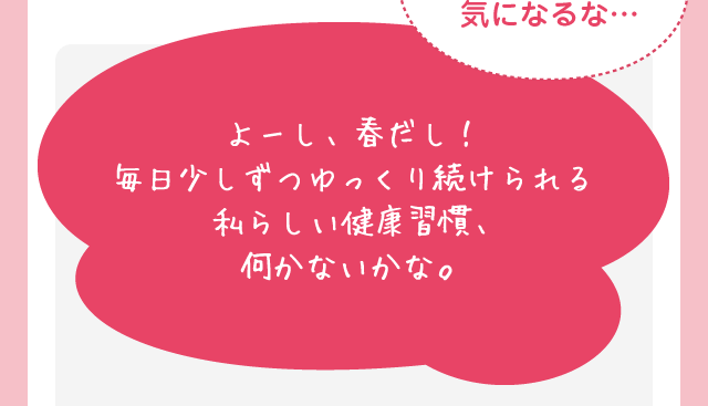 春、薄着になってちょっと体型気になるな… よーし、春だし！毎日少しずつゆっくり続けられる私らしい健康習慣、​何かないかな。​