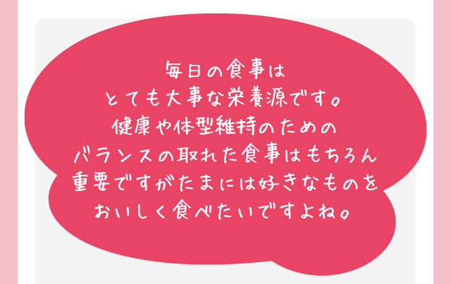 毎日の食事はとても大事な栄養源です。健康や体型維持のためのバランスの取れた食事はもちろん重要ですがたまには好きなものをおいしく食べたいですよね。