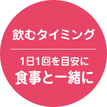 飲むタイミング 1日1回を目安に 食事と一緒に