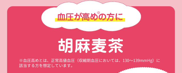 血圧が高めの方に 胡麻麦茶 ※血圧高めとは、正常高値血圧（収縮期血圧においては、130～139mmHg）に該当する方を想定しています。