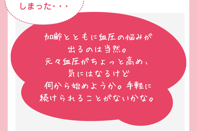 加齢とともに血圧の悩みが出るのは当然。元々血圧がちょっと高め、気にはなるけど何から始めようか。手軽に続けられることがないかな。