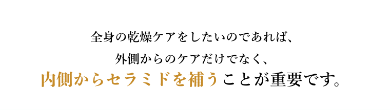 全身の乾燥ケアをしたいのであれば、外側からのケアだけでなく、内側からセラミドを補うことが重要です