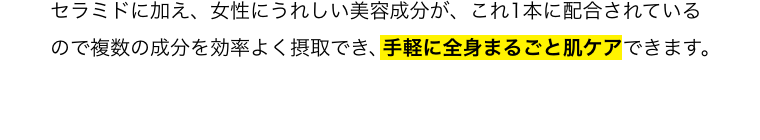 セラミドに加え、女性にうれしい美容成分が、これ1本に配合されいるので複数の成分を効率よく摂取でき、手軽に全身まるごと肌ケアできます。