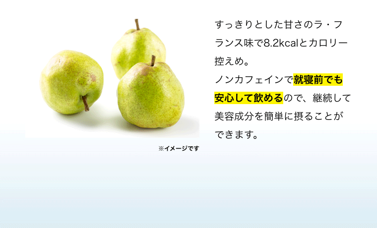 すっきりとした甘さのラ・フランス味で8.2kcalとカロリー控えめ。ノンカフェインで就寝前でも安心して飲めるので、継続して美容成分を簡単に摂ることができます。