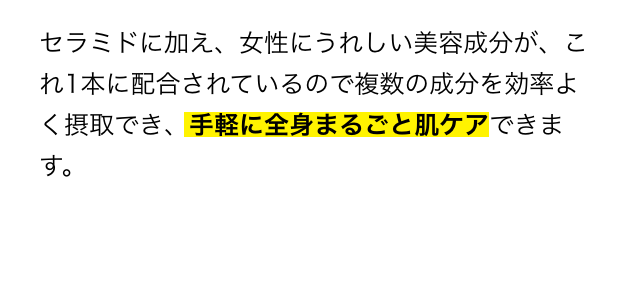 セラミドに加え、女性にうれしい美容成分が、これ1本に配合されいるので複数の成分を効率よく摂取でき、手軽に全身まるごと肌ケアできます。