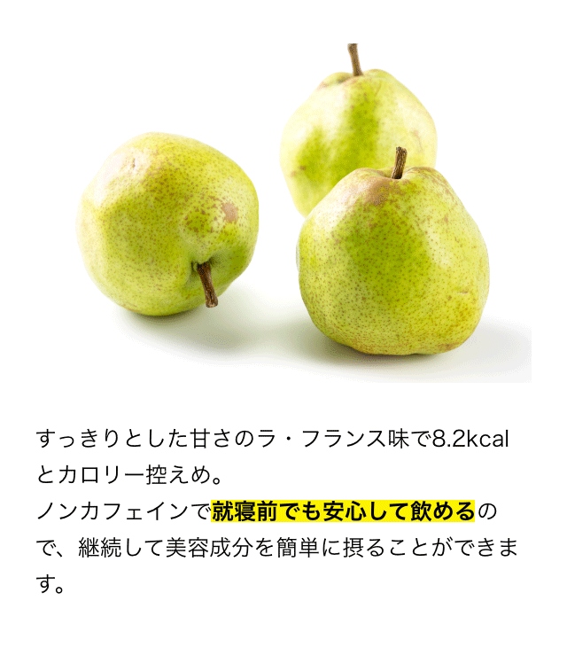 すっきりとした甘さのラ・フランス味で8.2kcalとカロリー控えめ。ノンカフェインで就寝前でも安心して飲めるので、継続して美容成分を簡単に摂ることができます。
