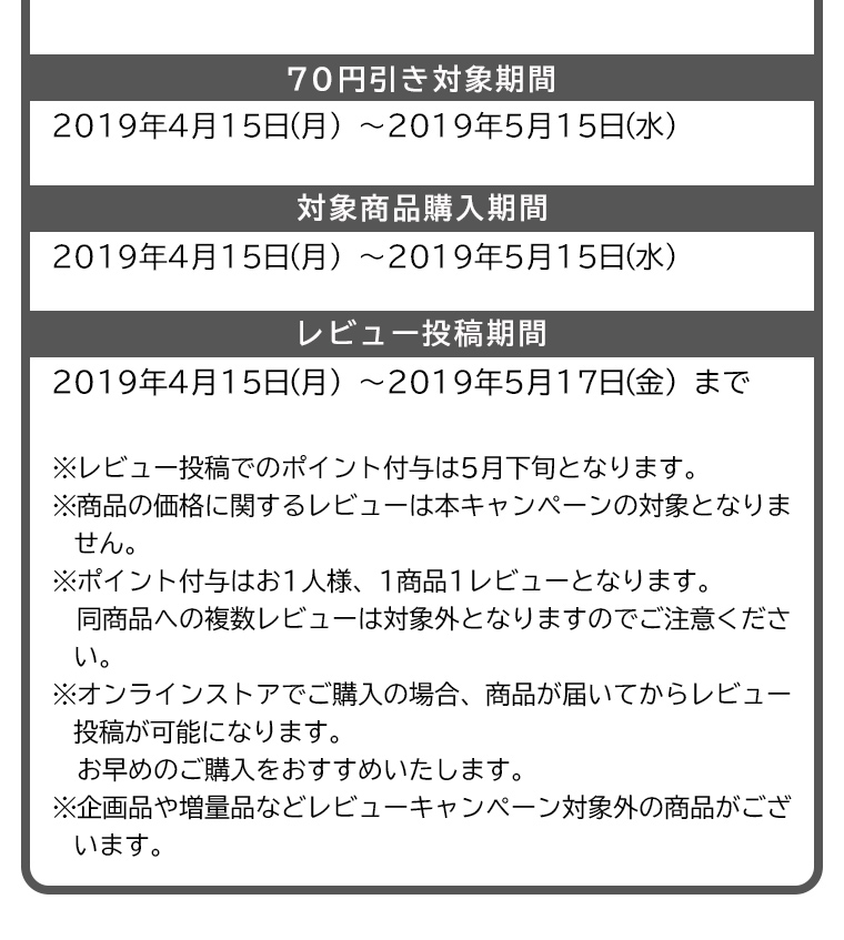 70円引き対象期間：2019年4月15日（月）〜2019年5月15日（水）　対象商品購入期間：2019年4月15日（月）〜2019年5月15日（水）　レビュー投稿期間：2019年4月15日（月）〜2019年5月17日（金）