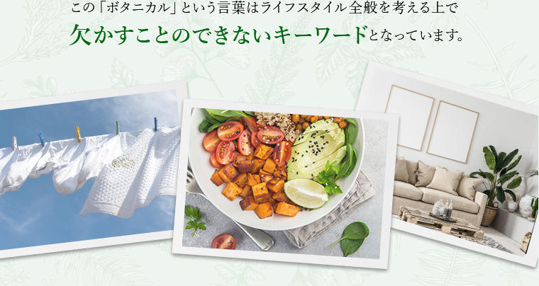 この「ボタニカル」という言葉はライフスタイル全般を考える上で欠かすことのできないキーワードとなっています。