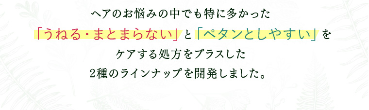 ヘアのお悩みの中でも特に多かった 「うねる・まとまらない」と「ペタンとしやすい」を ケアする処方をプラスした 2種のラインナップ