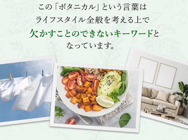 この「ボタニカル」という言葉はライフスタイル全般を考える上で欠かすことのできないキーワードとなっています。