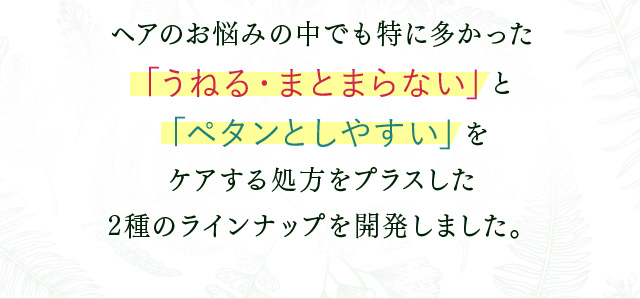 ヘアのお悩みの中でも特に多かった 「うねる・まとまらない」と「ペタンとしやすい」を ケアする処方をプラスした 2種のラインナップ
