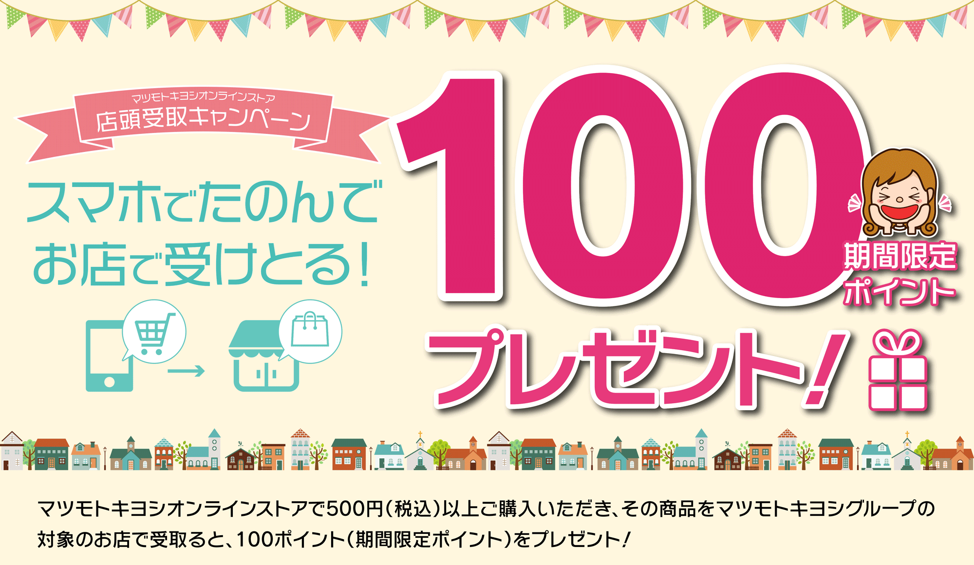 店頭受取キャンペーン　スマホで頼んでお店で受け取ると100ポイントプレゼント！／マツモトキヨシオンラインストアで500円（税込）以上購入いただき、その商品をマツモトキヨシグループ限定のお店で受け取ると100ポイント！