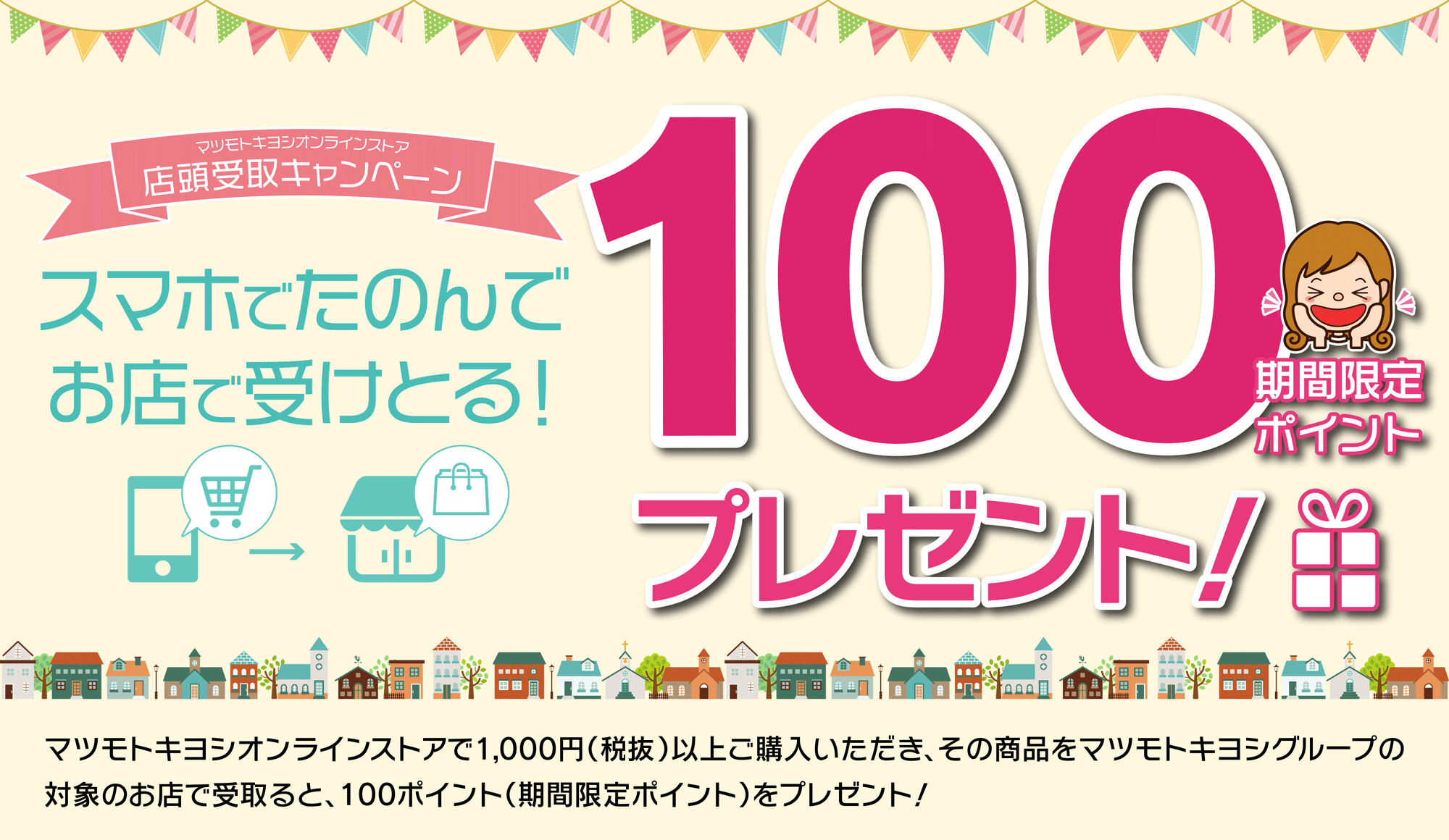 店頭受取キャンペーン　スマホで頼んでお店で受け取ると100ポイントプレゼント！／マツモトキヨシオンラインストアで1,000円（税抜）以上購入いただき、その商品をマツモトキヨシグループ限定のお店で受け取ると100ポイント！