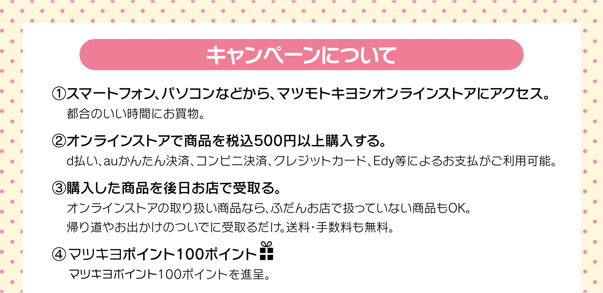 (1)マツモトキヨシオンラインストアにアクセス　(2)オンラインストアで商品を税込500円以上購入　(3)購入した商品を後日お店で受取り。　(4)100ポイントプレゼント！