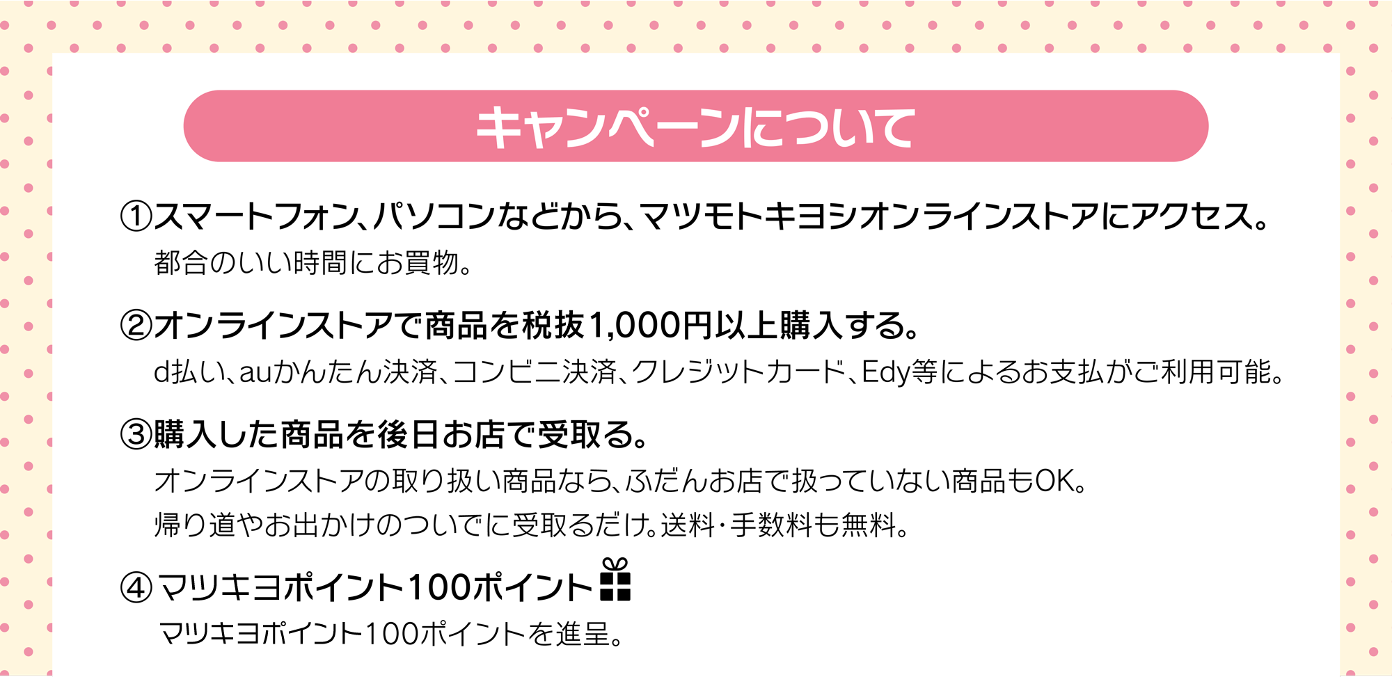 (1)マツモトキヨシオンラインストアにアクセス　(2)オンラインストアで商品を税抜1,000円以上購入　(3)購入した商品を後日お店で受取り。　(4)100ポイントプレゼント！