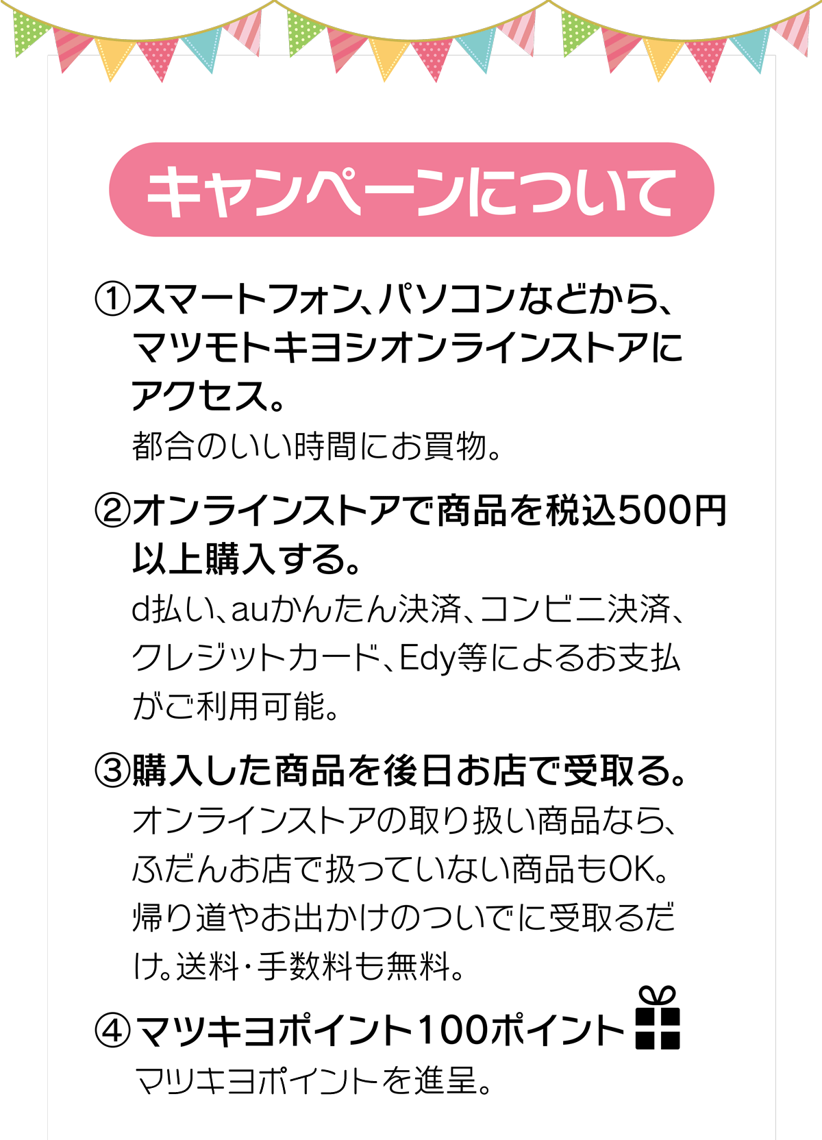 (1)マツモトキヨシオンラインストアにアクセス　(2)オンラインストアで商品を税込500円以上購入　(3)購入した商品を後日お店で受取り。　(4)100ポイントプレゼント！