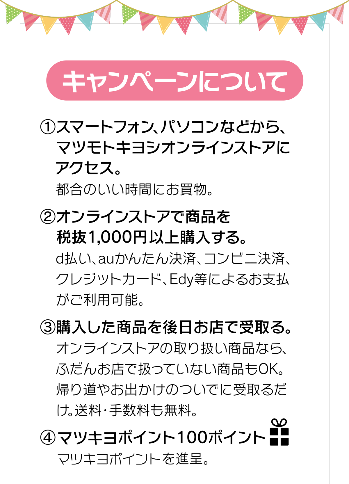 (1)マツモトキヨシオンラインストアにアクセス　(2)オンラインストアで商品を税抜1,000円以上購入　(3)購入した商品を後日お店で受取り。　(4)100ポイントプレゼント！