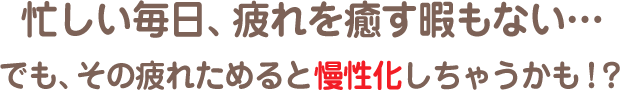 忙しい毎日、疲れを癒す暇もない…でも、その疲れためると慢性化しちゃうかも！？