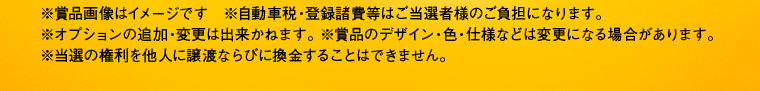 ※賞品画像はイメージです　※自動車税・登録諸費等はご当選者様のご負担になります。※オプションの追加・変更は出来かねます。 ※賞品のデザイン・色・仕様などは変更になる場合があります。※当選の権利を他人に譲渡ならびに換金することはできません。