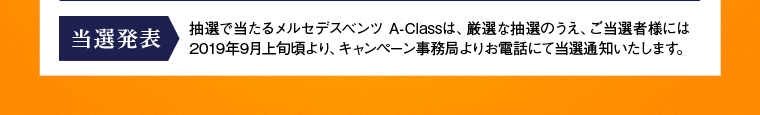 【当選発表】抽選で当たるメルセデスベンツ A-Classは、厳選な抽選のうえ、ご当選者様には2019年9月上旬頃より、キャンペーン事務局よりお電話にて当選通知いたします。