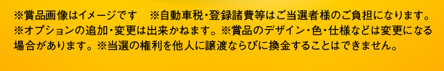 ※賞品画像はイメージです　※自動車税・登録諸費等はご当選者様のご負担になります。※オプションの追加・変更は出来かねます。 ※賞品のデザイン・色・仕様などは変更になる場合があります。※当選の権利を他人に譲渡ならびに換金することはできません。