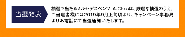 【当選発表】抽選で当たるメルセデスベンツ A-Classは、厳選な抽選のうえ、ご当選者様には2019年9月上旬頃より、キャンペーン事務局よりお電話にて当選通知いたします。