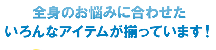 全身のお悩みに合わせたいろんなアイテムが揃っています！