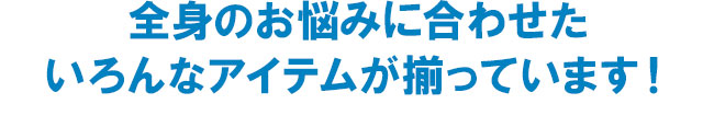 全身のお悩みに合わせたいろんなアイテムが揃っています！