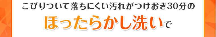 ほったらかし洗いでするん、と落ちるんです