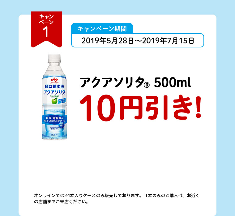 キャンペーン1 キャンペーン期間 2019年5月28日～2019年7月15日 アクアソリタ（R） 500ml 10円引き！ オンラインでは24本入りケースのみ販売しております。1本のみのご購入は、お近くの店舗までご来店ください。