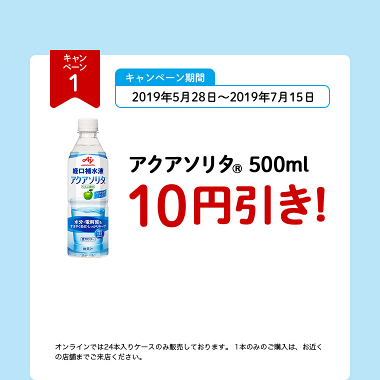 キャンペーン1 キャンペーン期間 2019年5月28日～2019年7月15日 アクアソリタ（R） 500ml 10円引き！ オンラインでは24本入りケースのみ販売しております。1本のみのご購入は、お近くの店舗までご来店ください。