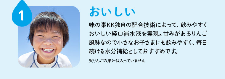 1 おいしい 味の素KK独自の配合技術によって、飲みやすくおいしい経口補水液を実現。甘みがあるりんご風味なので小さなお子さまにも飲みやすく、毎日続ける水分補給としておすすめです。 ※りんごの果汁は入っていません