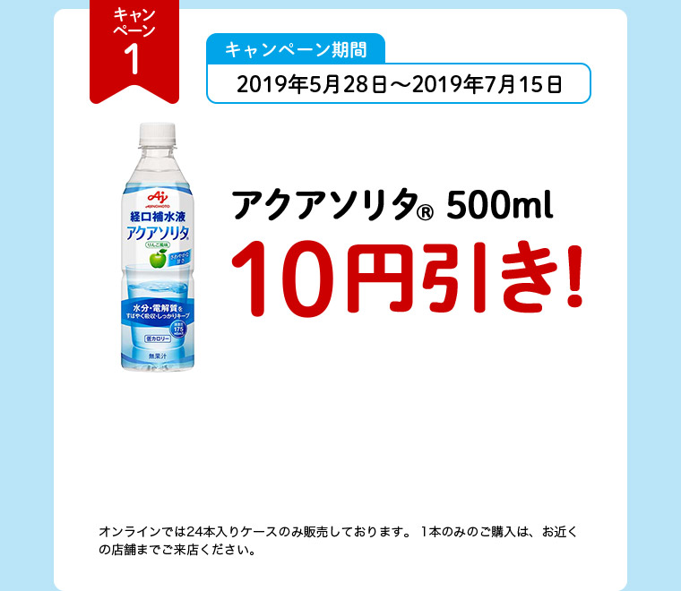 キャンペーン1 キャンペーン期間 2019年5月28日～2019年7月15日 アクアソリタ（R） 500ml 10円引き！ オンラインでは24本入りケースのみ販売しております。1本のみのご購入は、お近くの店舗までご来店ください。