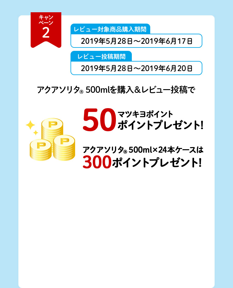 キャンペーン2 レビュー対象商品購入期間 2019年5月28日～2019年6月17日 レビュー投稿期間 2019年5月28日～2019年6月20日 アクアソリタ（R）500mlを購入＆レビュー投稿で マツキヨポイント50ポイントプレゼント！ アクアソリタ（R）500ml×24本ケースは300ポイントプレゼント！