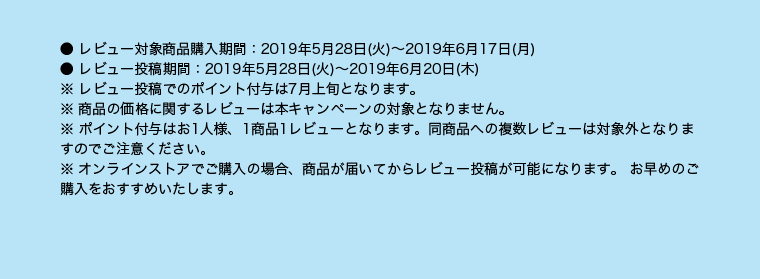 ● レビュー対象商品購入期間：2019年5月28日（火）～2019年6月17日（月） ● レビュー投稿期間：2019年5月28日（火）～2019年6月20日（木） ※ レビュー投稿でのポイント付与は7月上旬となります。 ※ 商品の価格に関するレビューは本キャンペーンの対象となりません。 ※ ポイント付与はお1人様、1商品1レビューとなります。同商品への複数レビューは対象外となりますのでご注意ください。 ※ オンラインストアでご購入の場合、商品が届いてからレビュー投稿が可能になります。 お早めのご購入をおすすめいたします。