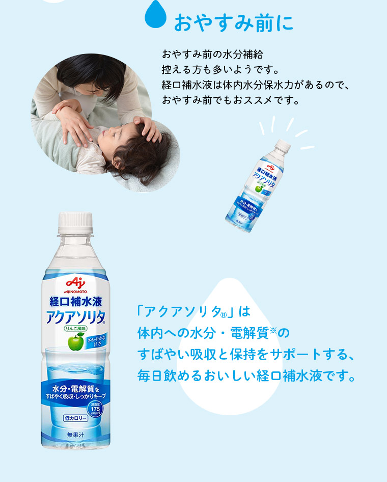 おやすみ前に おやすみ前の水分補給控える方も多いようです。経口補水液は体内水分保水力があるので、おやすみ前でもおススメです。 「アクアソリタ®」は体内への水分・電解質※のすばやい吸収と保持をサポートする、毎日飲めるおいしい経口補水液です。