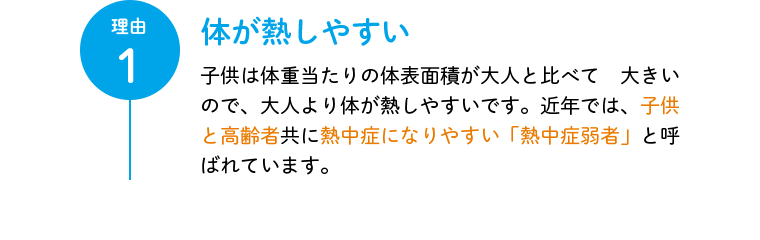 理由1 体が熱しやすい 子供は体重当たりの体表面積が大人と比べて 大きいので、大人より体が熱しやすいです。近年では、子供と高齢者共に熱中症になりやすい「熱中症弱者」と呼ばれています。